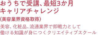 おうちで受講、最短3か月キャリアチャレンジ（美容業界資格取得） 美容、化粧品、流通業界で即戦力として働ける知識が身につくクリエイティブスクール