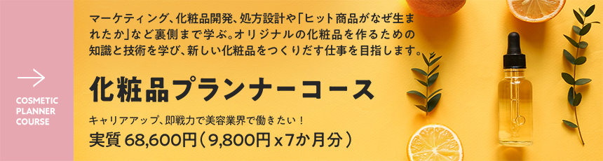 COSMETIC PLANNER COURSE - マーケティング、化粧品開発、処方設計や「ヒット商品がなぜ生まれたか」など裏側まで学ぶ。オリジナルの化粧品を作るための知識と技術を学び、新しい化粧品をつくりだす仕事を目指します - 化粧品プランナーコース - キャリアアップ、即戦力で美容業界で働きたい！￥9800 × 6か月